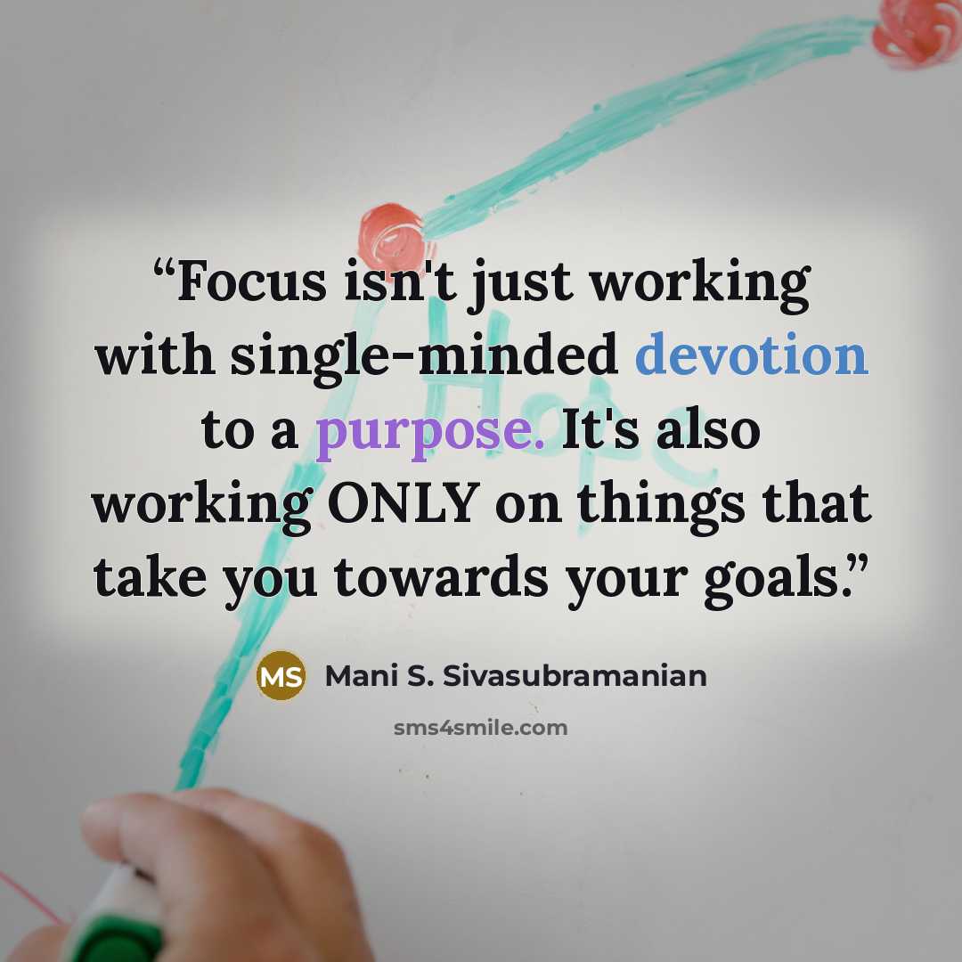 “Focus isn't just working with single-minded devotion to a purpose. It's also working ONLY on things that take you towards your goals.” quote by Mani S. Sivasubramanian