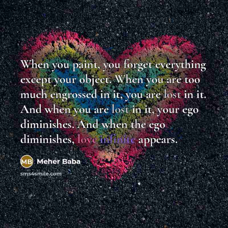“When you paint, you forget everything except your object. When you are too much engrossed in it, you are lost in it. And when you are lost in it, your ego diminishes. And when the ego diminishes, love infinite appears.” quote by Meher Baba