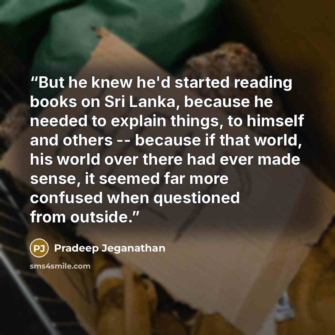 “But he knew he'd started reading books on Sri Lanka, because he needed to explain things, to himself and others -- because if that world, his world over there had ever made sense, it seemed far more confused when questioned from outside.” quote by Pradeep Jeganathan