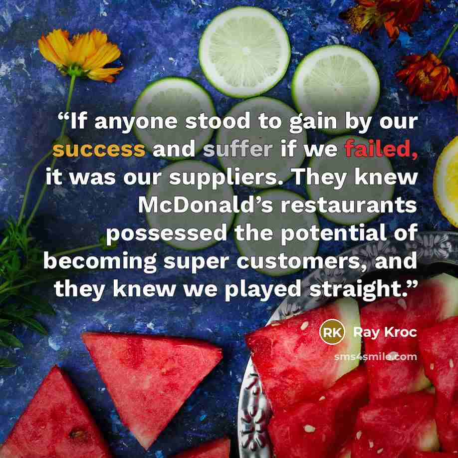 “If anyone stood to gain by our success and suffer if we failed, it was our suppliers. They knew McDonald’s restaurants possessed the potential of becoming super customers, and they knew we played straight.” quote by Ray Kroc