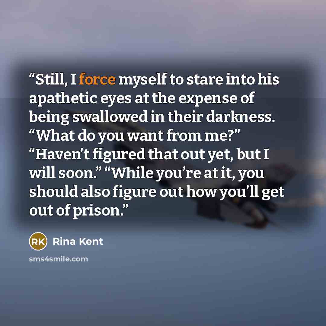 “Still, I force myself to stare into his apathetic eyes at the expense of being swallowed in their darkness. “What do you want from me?” “Haven’t figured that out yet, but I will soon.” “While you’re at it, you should also figure out how you’ll get out of prison.” quote by Rina Kent