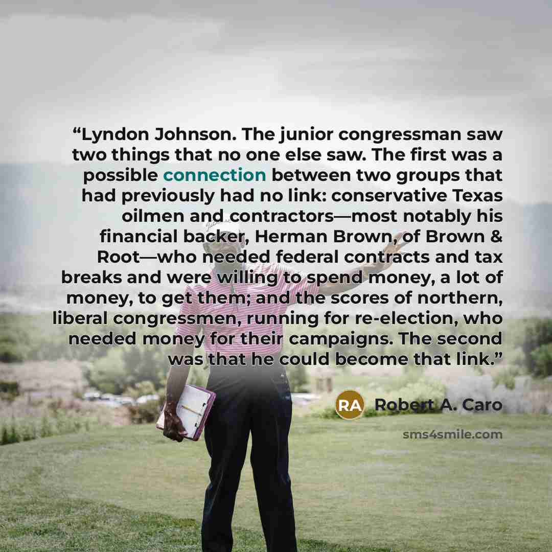 “Lyndon Johnson. The junior congressman saw two things that no one else saw. The first was a possible connection between two groups that had previously had no link: conservative Texas oilmen and contractors—most notably his financial backer, Herman Brown, of Brown & Root—who needed federal…” quote by Robert A. Caro