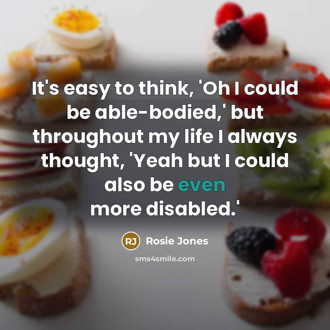 “It's easy to think, 'Oh I could be able-bodied,' but throughout my life I always thought, 'Yeah but I could also be even more disabled.'” quote by Rosie Jones