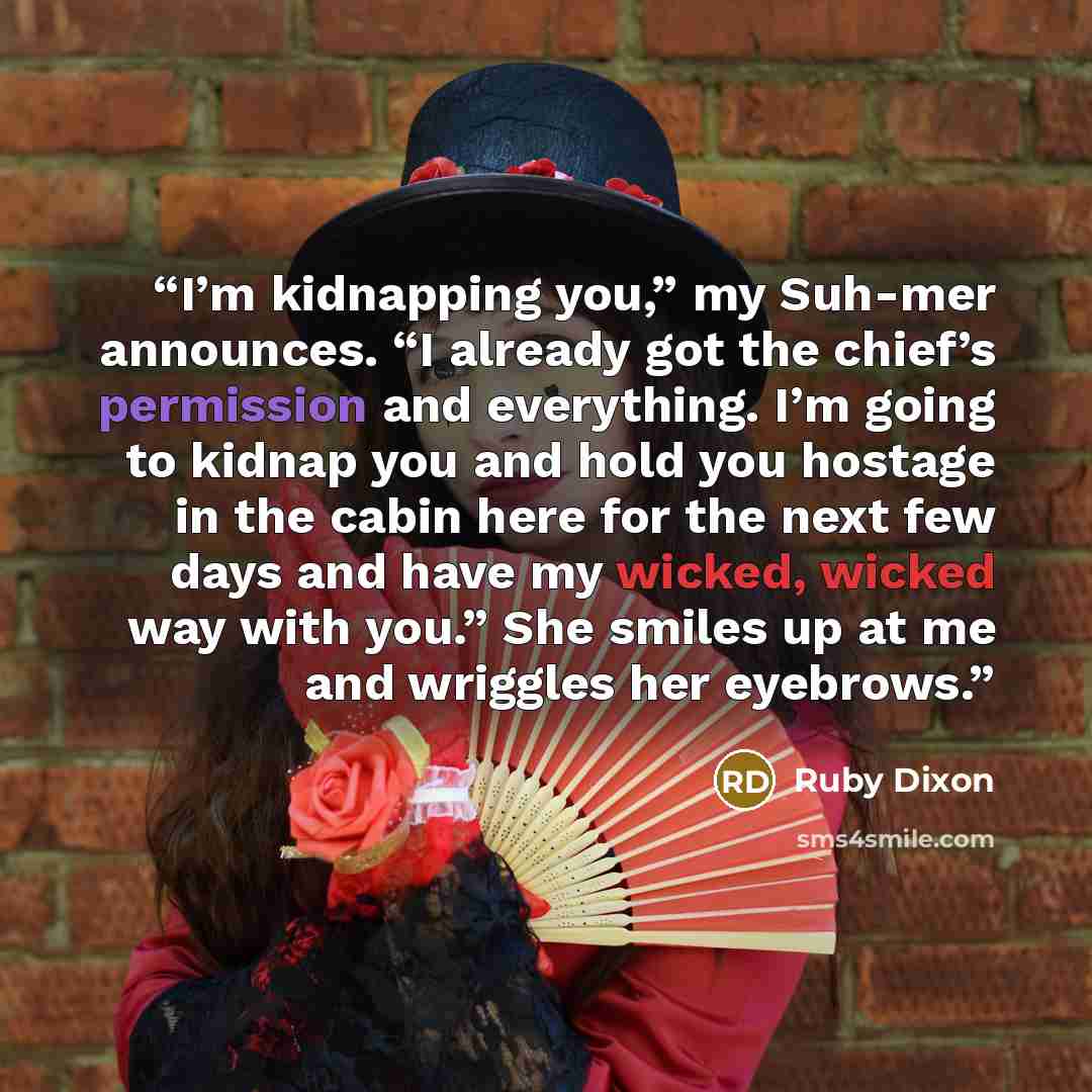 “I’m kidnapping you,” my Suh-mer announces. “I already got the chief’s permission and everything. I’m going to kidnap you and hold you hostage in the cabin here for the next few days and have my wicked, wicked way with you.” She smiles up at me and wriggles her eyebrows.” quote by Ruby Dixon