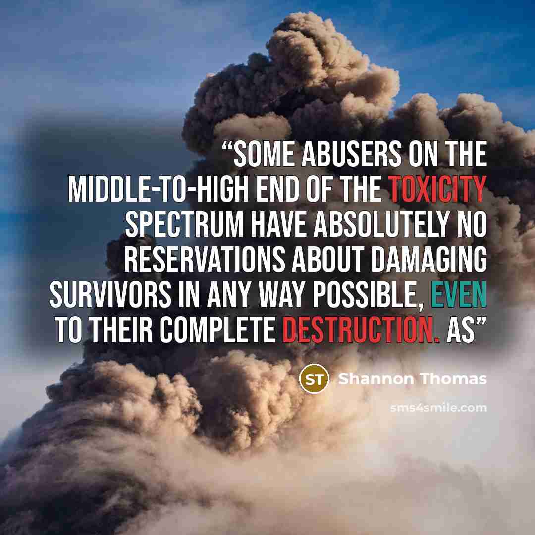 “Some abusers on the middle-to-high end of the toxicity spectrum have absolutely no reservations about damaging survivors in any way possible, even to their complete destruction. As” quote by Shannon Thomas