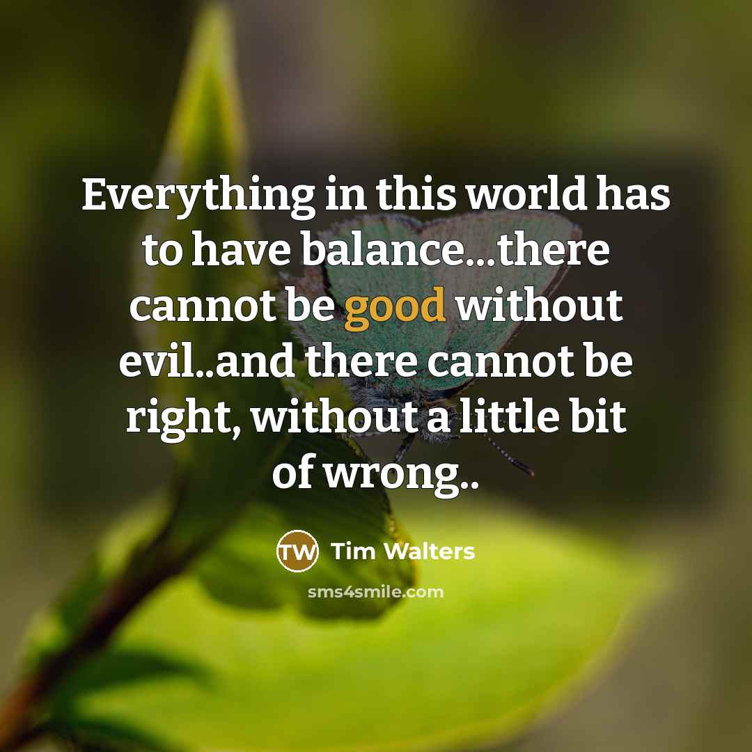 “Everything in this world has to have balance...there cannot be good without evil..and there cannot be right, without a little bit of wrong..” quote by Tim Walters