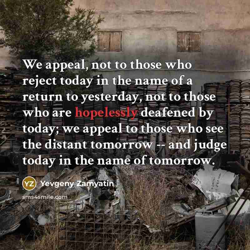 “We appeal, not to those who reject today in the name of a return to yesterday, not to those who are hopelessly deafened by today; we appeal to those who see the distant tomorrow -- and judge today in the name of tomorrow.” quote by Yevgeny Zamyatin