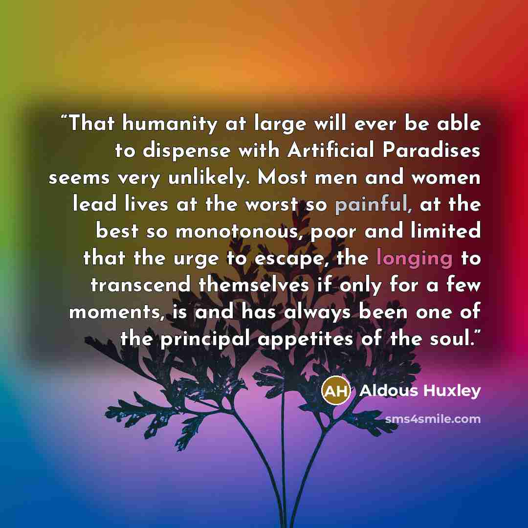 “That humanity at large will ever be able to dispense with Artificial Paradises seems very unlikely. Most men and women lead lives at the worst so painful, at the best so monotonous, poor and limited that the urge to escape, the longing to transcend themselves if only for a few moments, is and has…” quote by Aldous Huxley