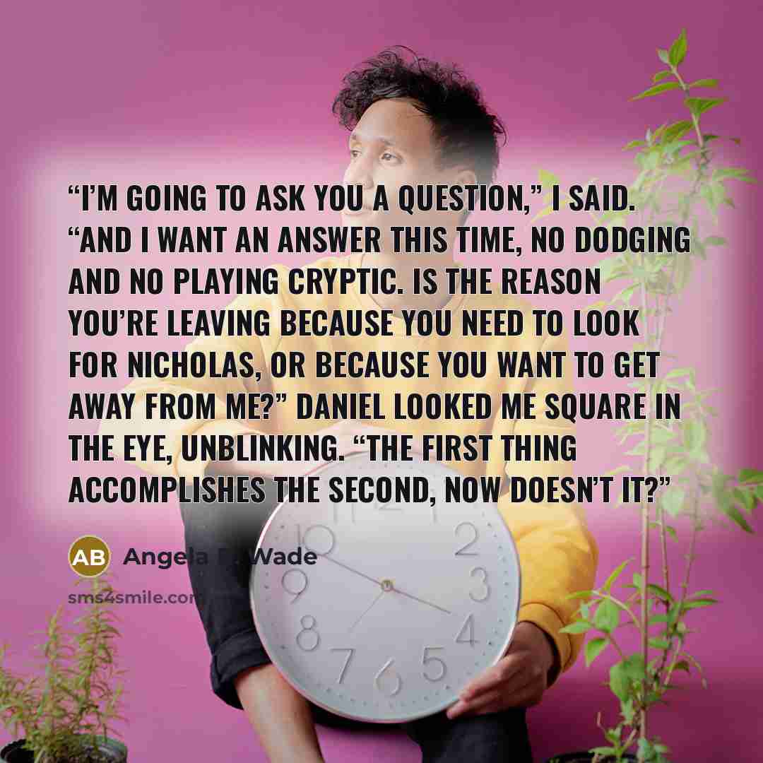 “I’m going to ask you a question,” I said. “And I want an answer this time, no dodging and no playing cryptic. Is the reason you’re leaving because you need to look for Nicholas, or because you want to get away from me?” Daniel looked me square in the eye, unblinking. “The first thing accomplishes…” quote by Angela B. Wade