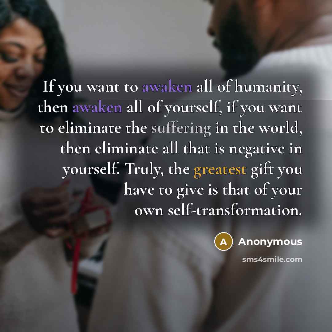 “If you want to awaken all of humanity, then awaken all of yourself, if you want to eliminate the suffering in the world, then eliminate all that is negative in yourself. Truly, the greatest gift you have to give is that of your own self-transformation.” quote by Anonymous