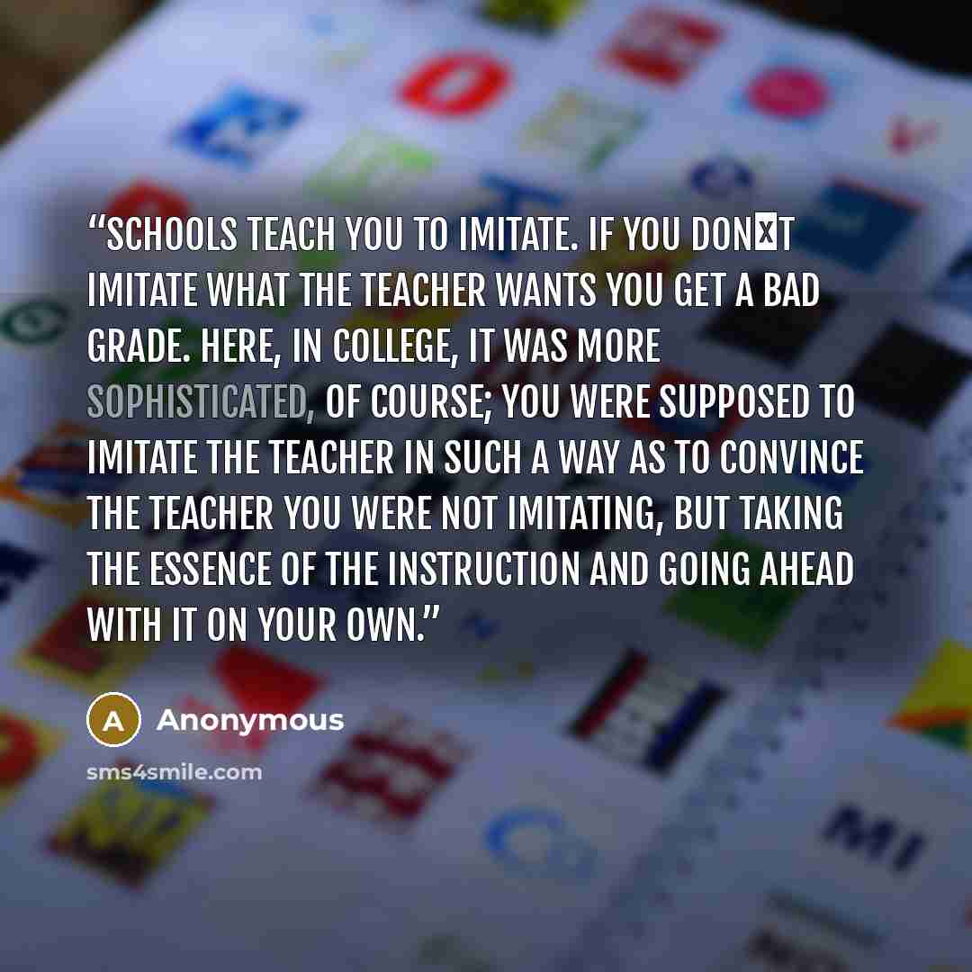 “Schools teach you to imitate. If you don�t imitate what the teacher wants you get a bad grade. Here, in college, it was more sophisticated, of course; you were supposed to imitate the teacher in such a way as to convince the teacher you were not imitating, but taking the essence of the instruction…” quote by Anonymous