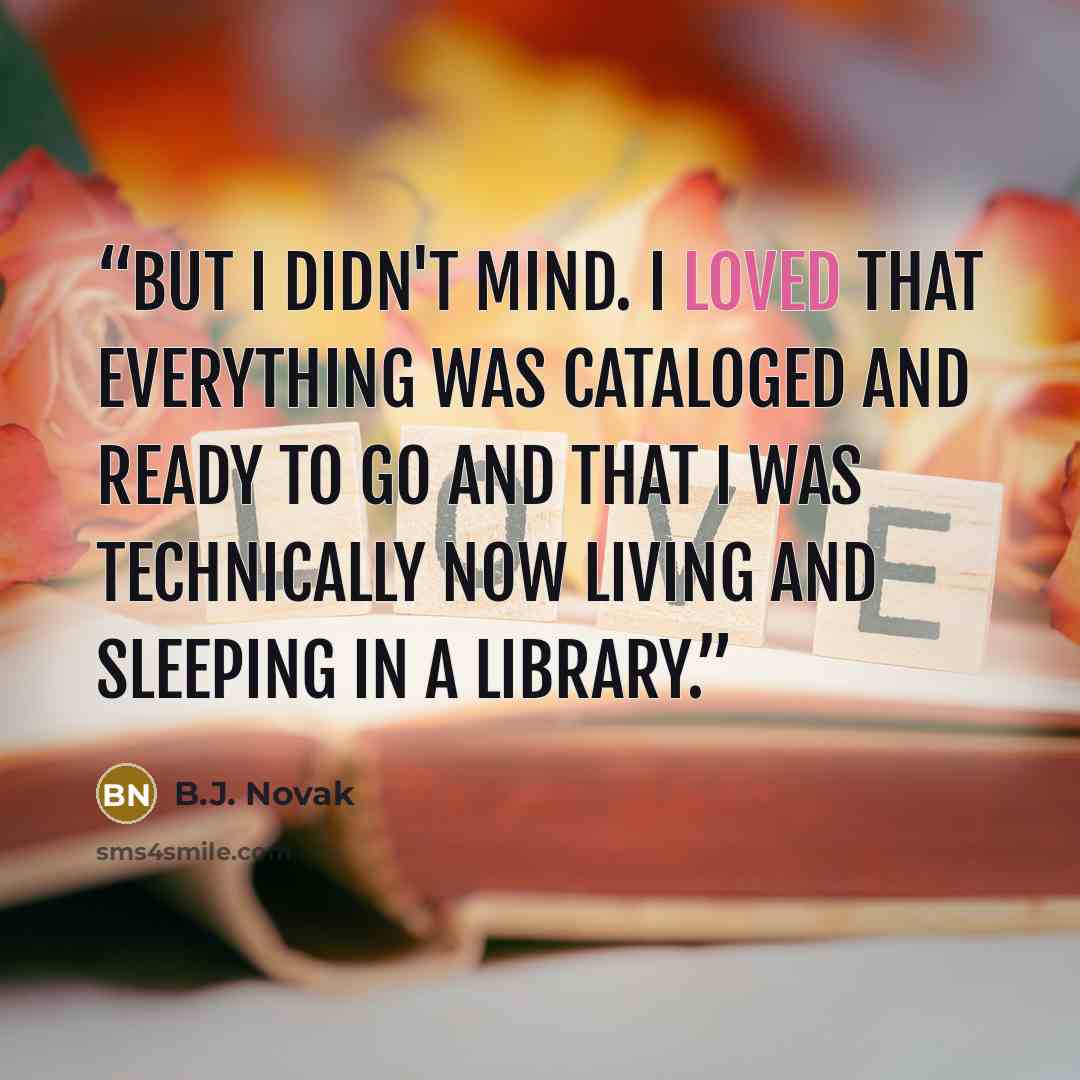 “But I didn't mind. I loved that everything was cataloged and ready to go and that I was technically now living and sleeping in a library.” quote by B.J. Novak