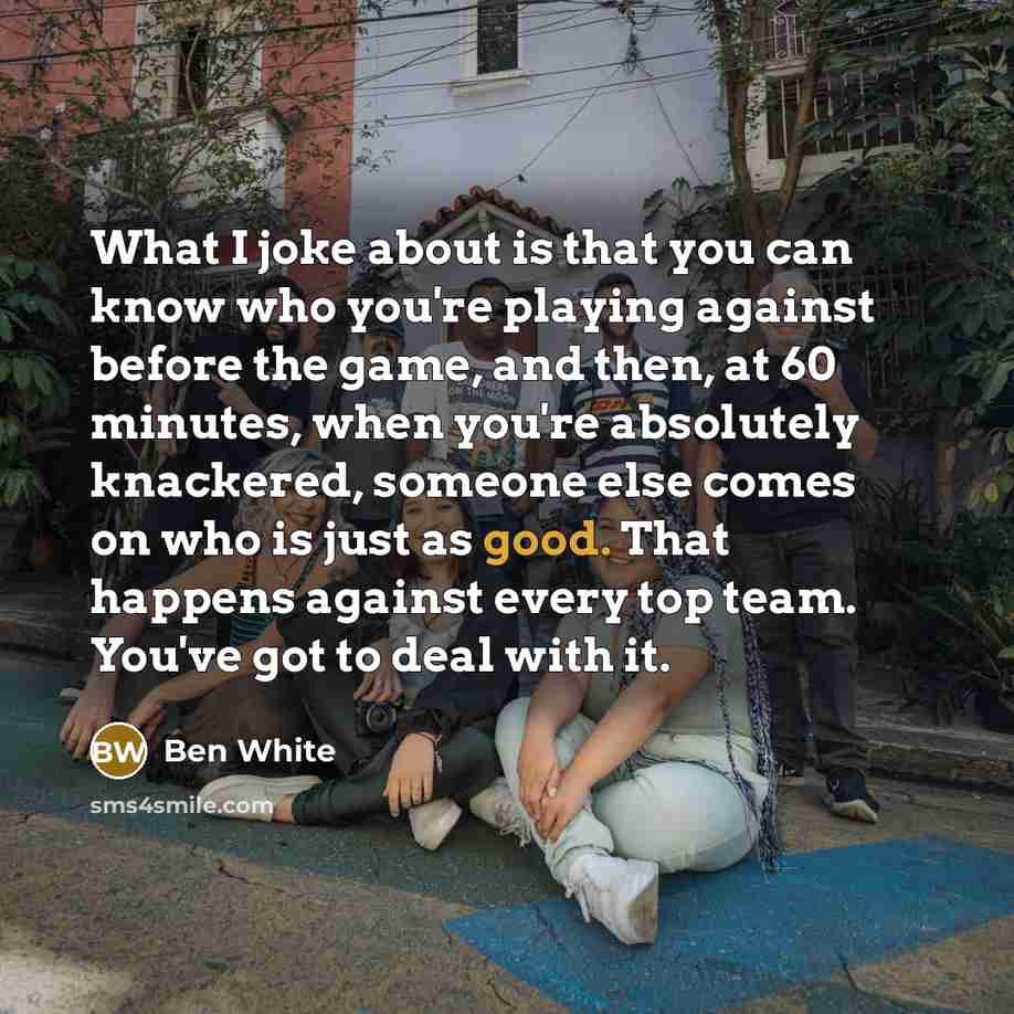 “What I joke about is that you can know who you're playing against before the game, and then, at 60 minutes, when you're absolutely knackered, someone else comes on who is just as good. That happens against every top team. You've got to deal with it.” quote by Ben White