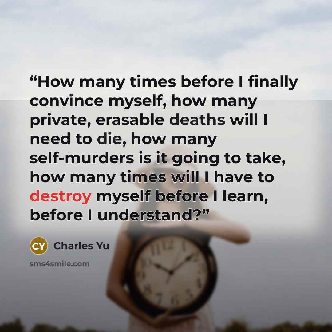 “How many times before I finally convince myself, how many private, erasable deaths will I need to die, how many self-murders is it going to take, how many times will I have to destroy myself before I learn, before I understand?” quote by Charles Yu