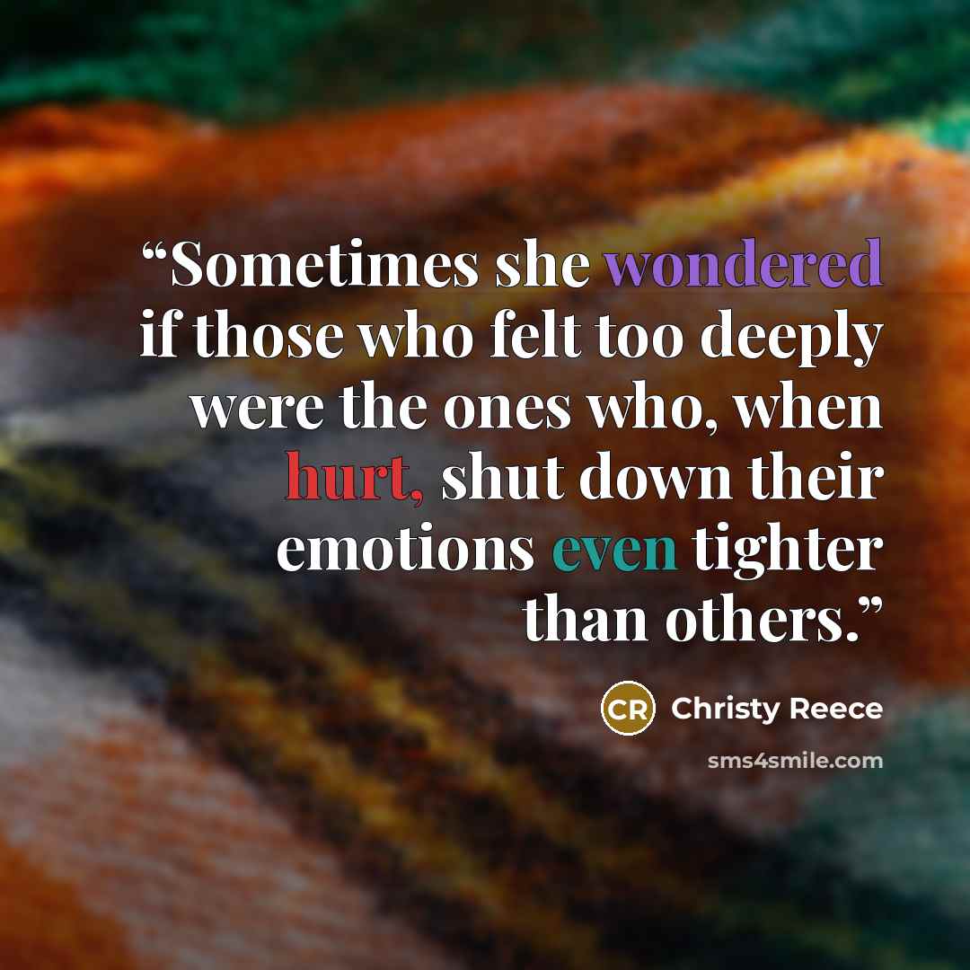 “Sometimes she wondered if those who felt too deeply were the ones who, when hurt, shut down their emotions even tighter than others.” quote by Christy Reece