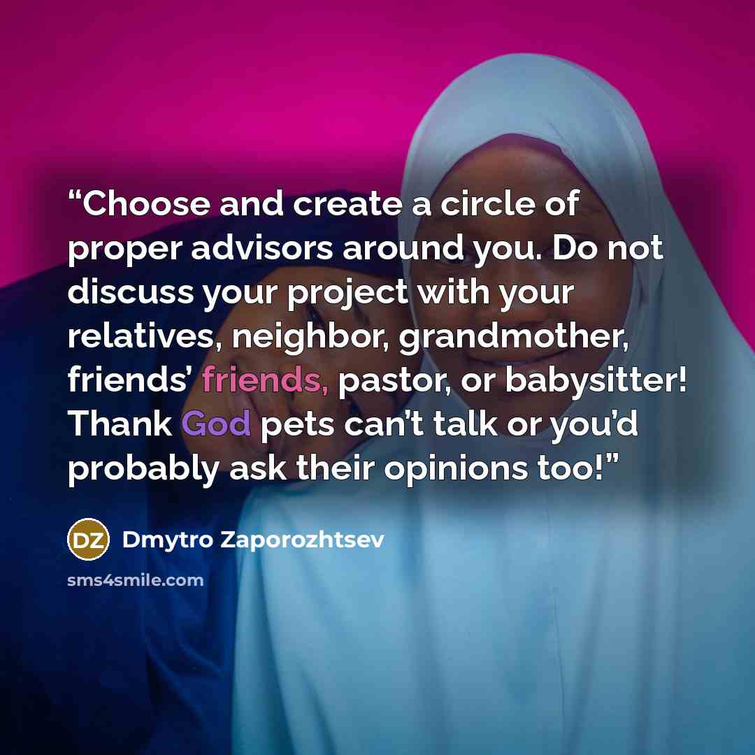 “Choose and create a circle of proper advisors around you. Do not discuss your project with your relatives, neighbor, grandmother, friends’ friends, pastor, or babysitter! Thank God pets can’t talk or you’d probably ask their opinions too!” quote by Dmytro Zaporozhtsev