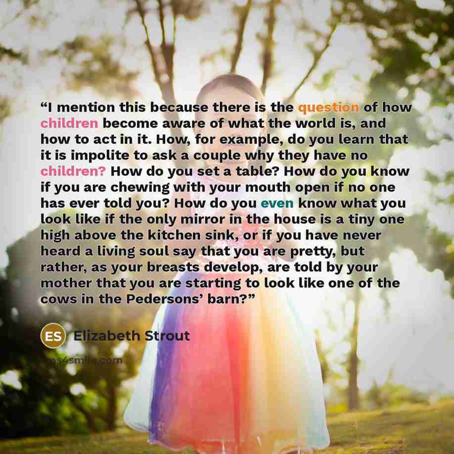 “I mention this because there is the question of how children become aware of what the world is, and how to act in it. How, for example, do you learn that it is impolite to ask a couple why they have no children? How do you set a table? How do you know if you are chewing with your mouth open if no…” quote by Elizabeth Strout