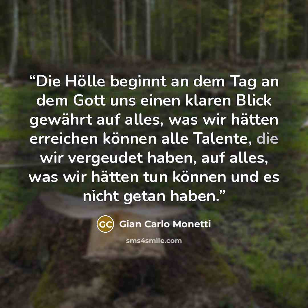 “Die Hölle beginnt an dem Tag an dem Gott uns einen klaren Blick gewährt auf alles, was wir hätten erreichen können alle Talente, die wir vergeudet haben, auf alles, was wir hätten tun können und es nicht getan haben.” quote by Gian Carlo Monetti