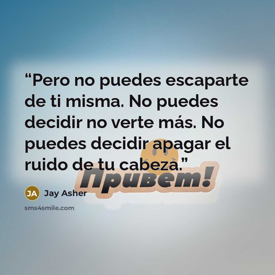 “Pero no puedes escaparte de ti misma. No puedes decidir no verte más. No puedes decidir apagar el ruido de tu cabeza.” quote by Jay Asher