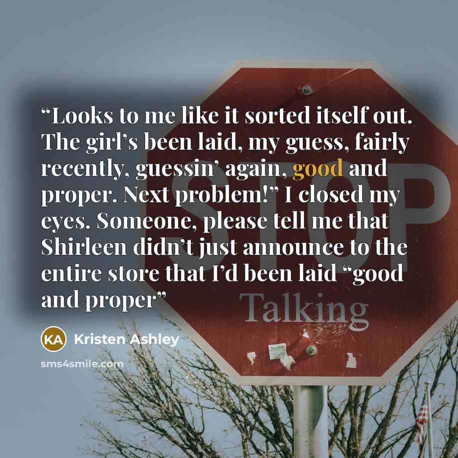 “Looks to me like it sorted itself out. The girl’s been laid, my guess, fairly recently, guessin’ again, good and proper. Next problem!” I closed my eyes. Someone, please tell me that Shirleen didn’t just announce to the entire store that I’d been laid “good and proper” quote by Kristen Ashley