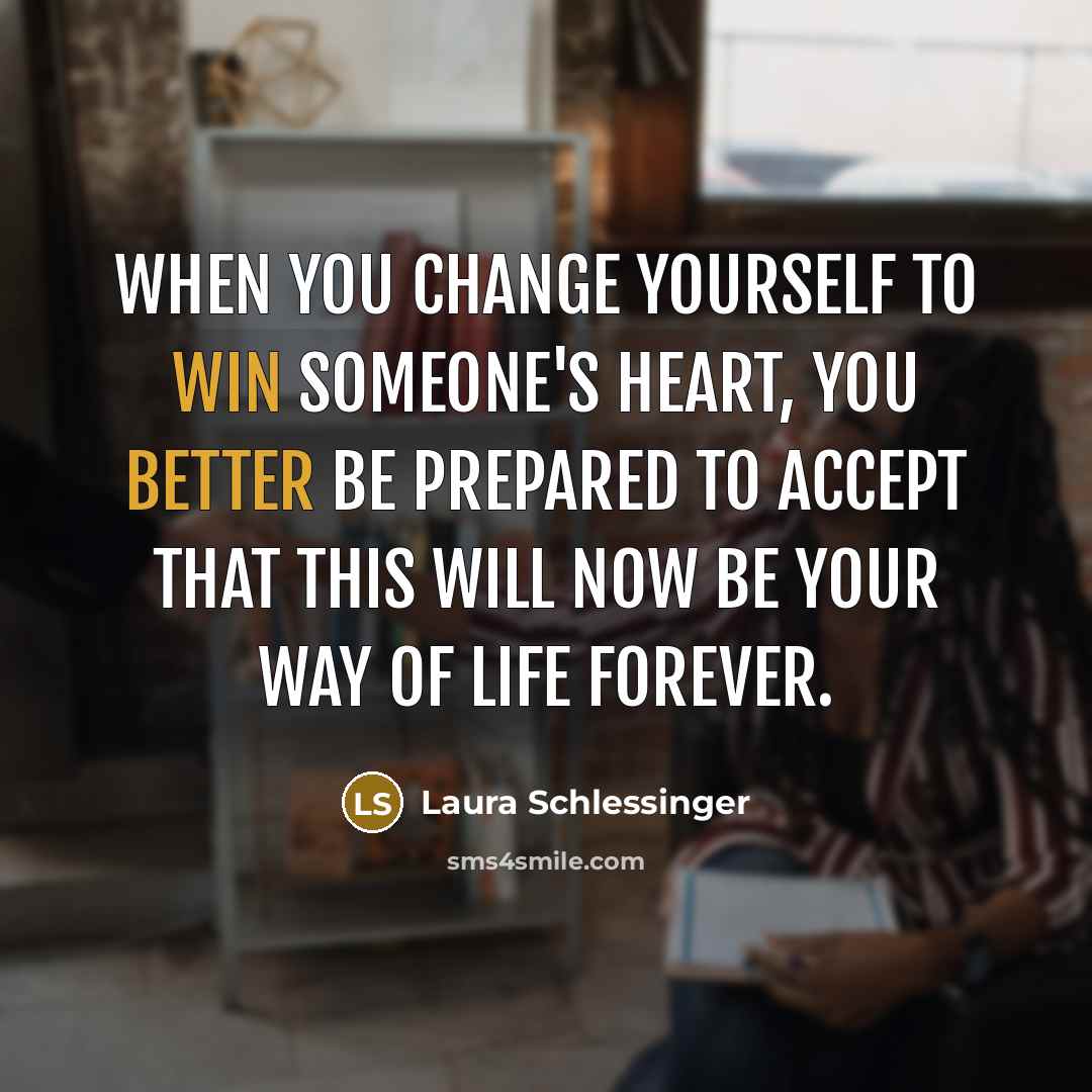 “When you change yourself to win someone's heart, you better be prepared to accept that this will now be your way of life forever.” quote by Laura Schlessinger