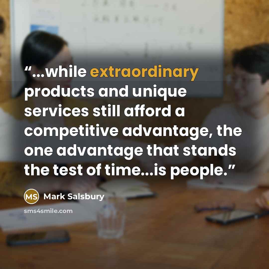 “...while extraordinary products and unique services still afford a competitive advantage, the one advantage that stands the test of time...is people.” quote by Mark Salsbury