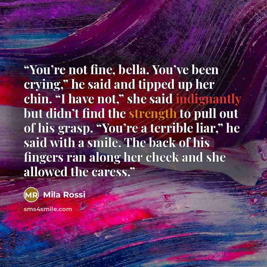 “You’re not fine, bella. You’ve been crying,” he said and tipped up her chin. “I have not,” she said indignantly but didn’t find the strength to pull out of his grasp. “You’re a terrible liar,” he said with a smile. The back of his fingers ran along her cheek and she allowed the caress.” quote by Mila Rossi