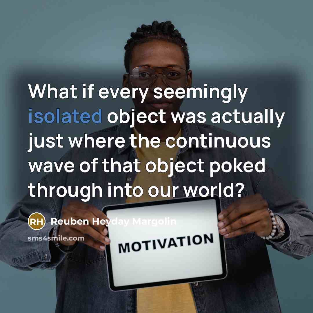 “What if every seemingly isolated object was actually just where the continuous wave of that object poked through into our world?” quote by Reuben Heyday Margolin