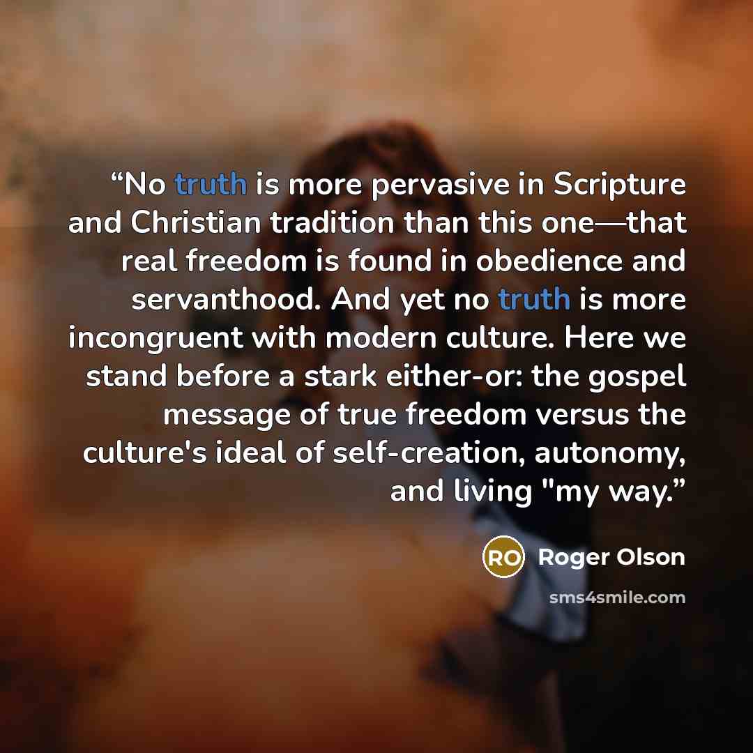 “No truth is more pervasive in Scripture and Christian tradition than this one—that real freedom is found in obedience and servanthood. And yet no truth is more incongruent with modern culture. Here we stand before a stark either-or: the gospel message of true freedom versus the culture's ideal of…” quote by Roger Olson
