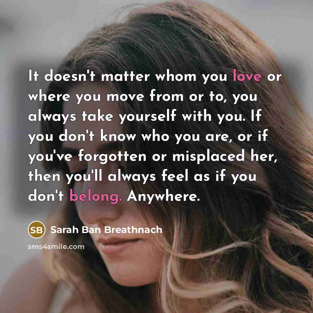 “It doesn't matter whom you love or where you move from or to, you always take yourself with you. If you don't know who you are, or if you've forgotten or misplaced her, then you'll always feel as if you don't belong. Anywhere.” quote by Sarah Ban Breathnach