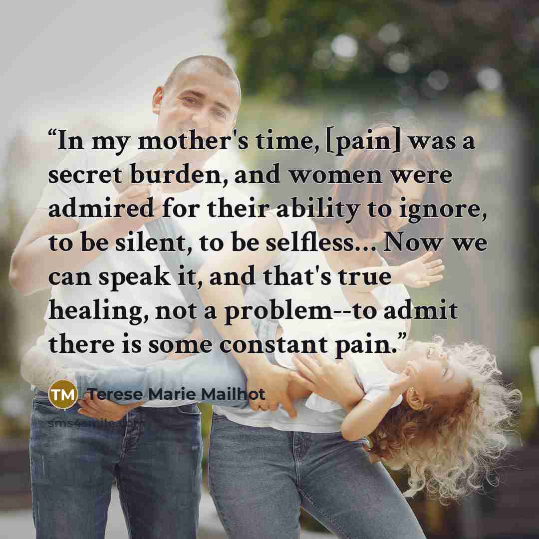 “In my mother's time, [pain] was a secret burden, and women were admired for their ability to ignore, to be silent, to be selfless… Now we can speak it, and that's true healing, not a problem--to admit there is some constant pain.” quote by Terese Marie Mailhot