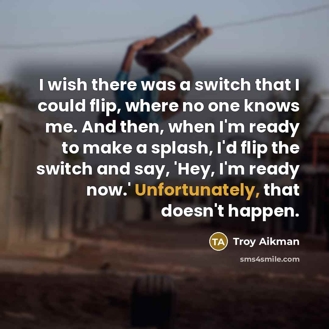 “I wish there was a switch that I could flip, where no one knows me. And then, when I'm ready to make a splash, I'd flip the switch and say, 'Hey, I'm ready now.' Unfortunately, that doesn't happen.” quote by Troy Aikman