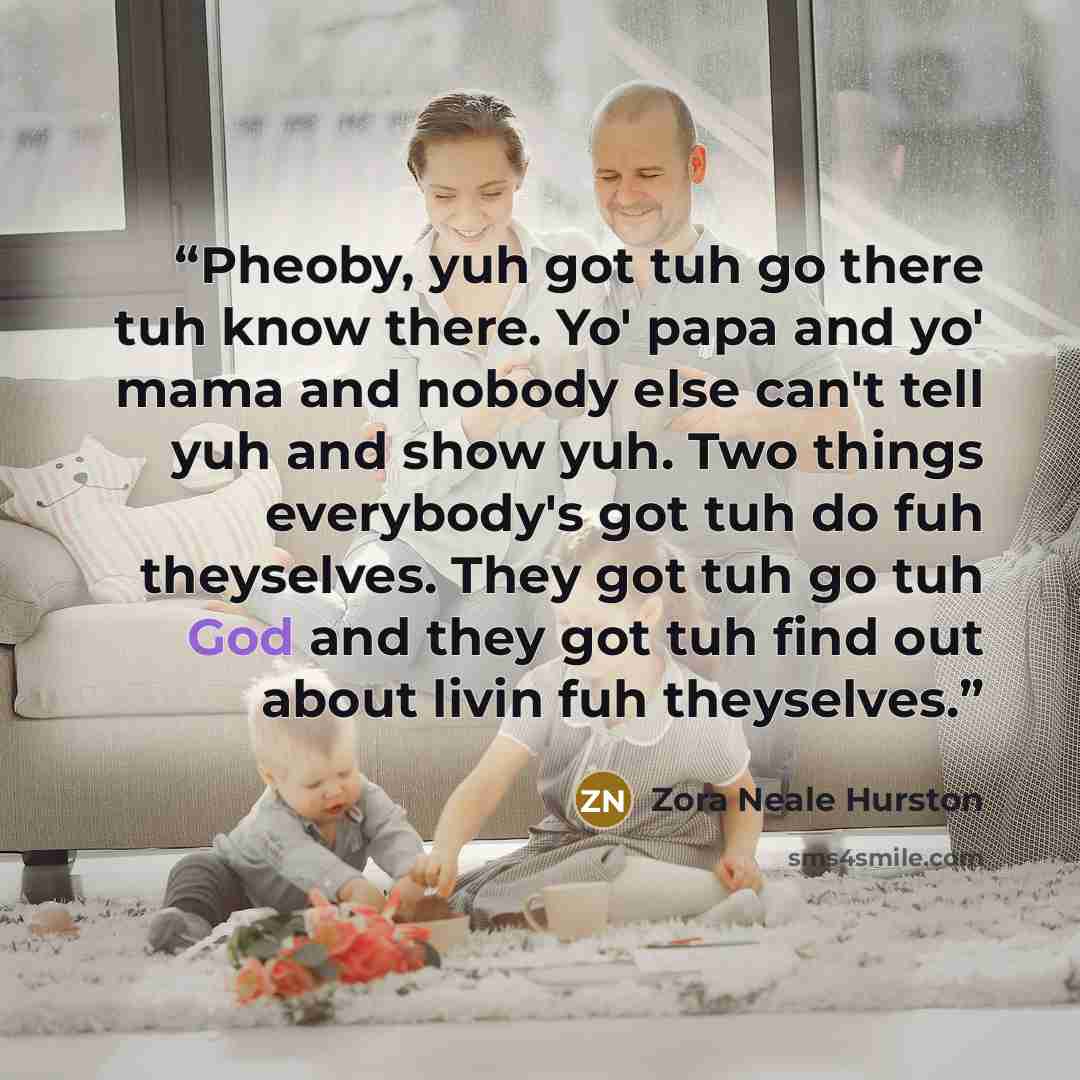 “Pheoby, yuh got tuh go there tuh know there. Yo' papa and yo' mama and nobody else can't tell yuh and show yuh. Two things everybody's got tuh do fuh theyselves. They got tuh go tuh God and they got tuh find out about livin fuh theyselves.” quote by Zora Neale Hurston