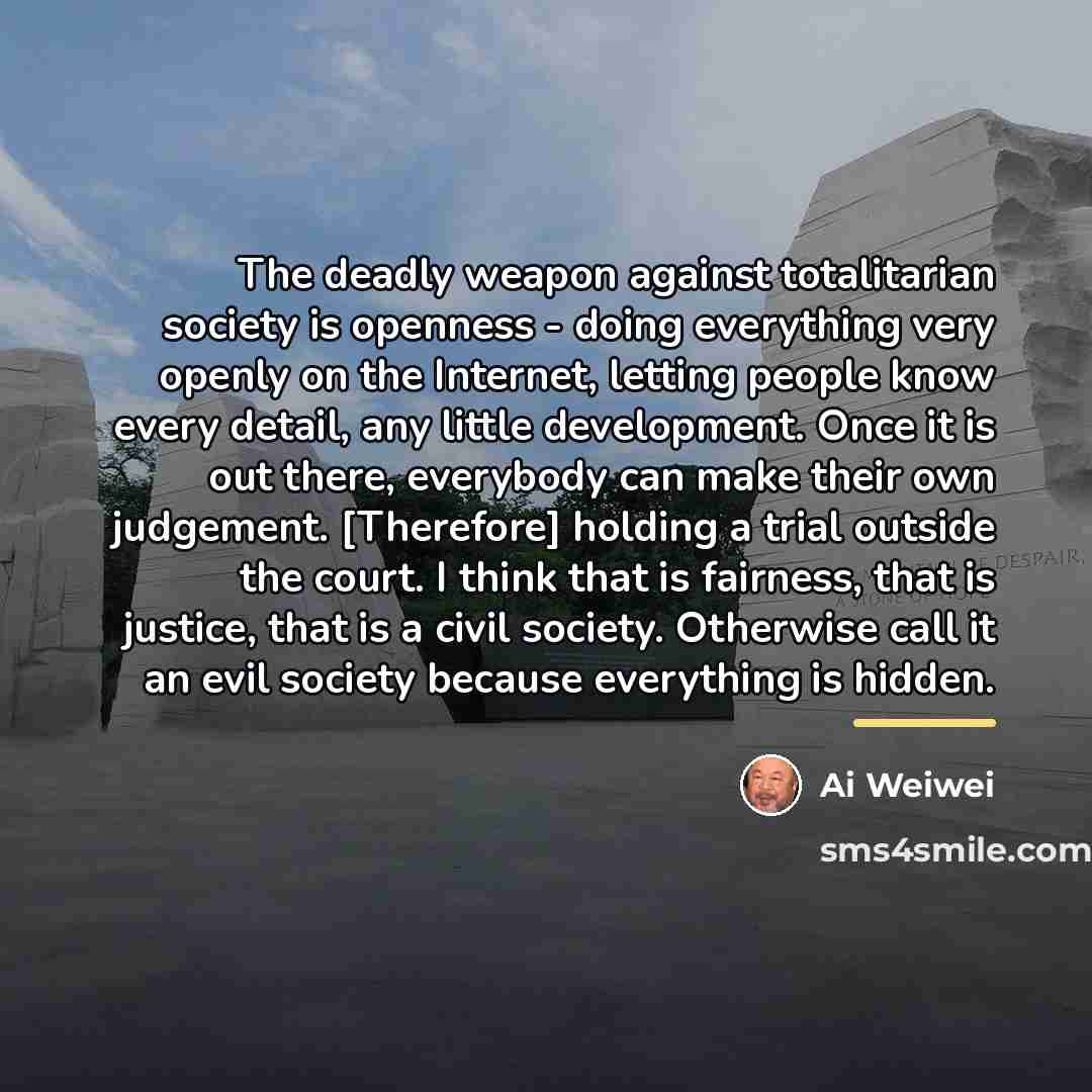 “The deadly weapon against totalitarian society is openness - doing…” quote by Ai Weiwei