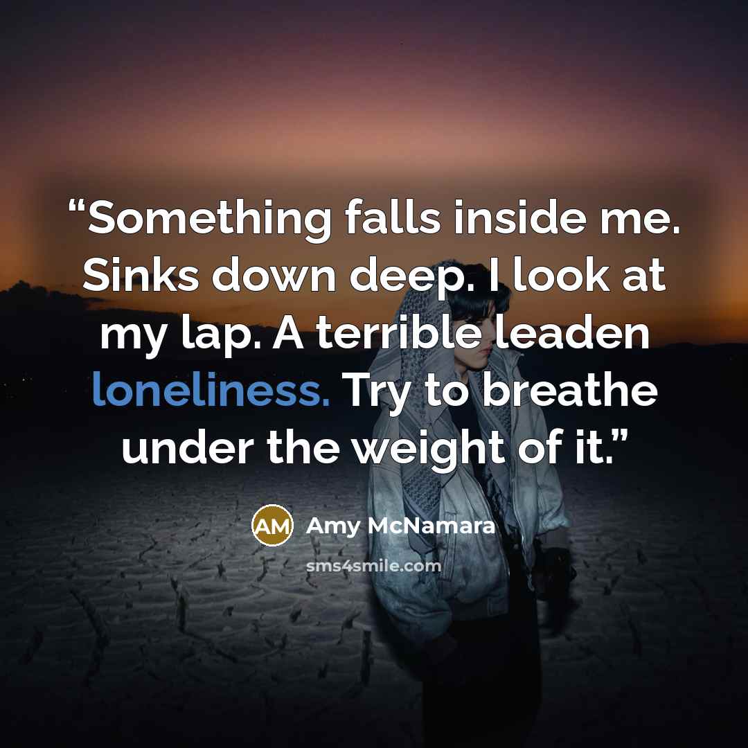 “Something falls inside me. Sinks down deep. I look at my lap. A terrible leaden loneliness. Try to breathe under the weight of it.” quote by Amy McNamara