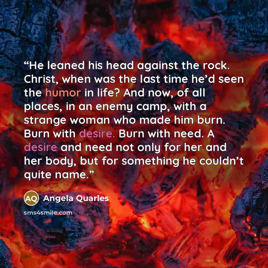 “He leaned his head against the rock. Christ, when was the last time he’d seen the humor in life? And now, of all places, in an enemy camp, with a strange woman who made him burn. Burn with desire. Burn with need. A desire and need not only for her and her body, but for something he couldn’t quite…” quote by Angela Quarles