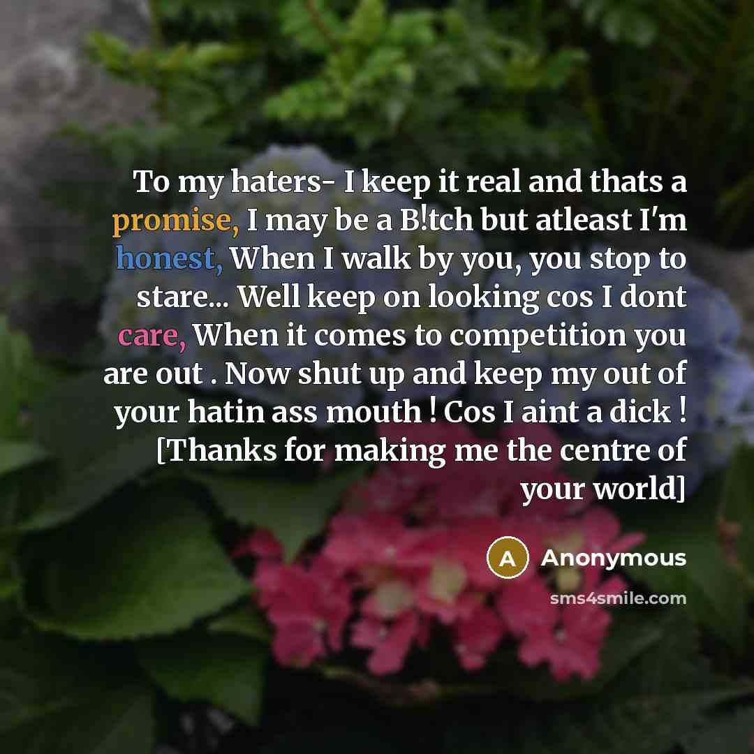 “To my haters- I keep it real and thats a promise, I may be a B!tch but atleast I'm honest, When I walk by you, you stop to stare... Well keep on looking cos I dont care, When it comes to competition you are out . Now shut up and keep my out of your hatin ass mouth ! Cos I aint a dick ! [Thanks for…” quote by Anonymous