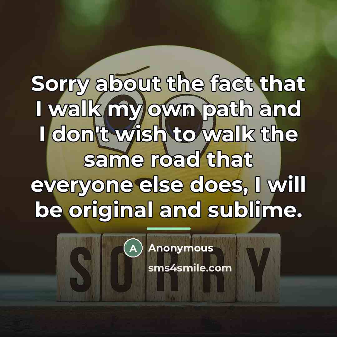 “Sorry about the fact that I walk my own path and I don't wish to walk the same road that everyone else does, I will be original and sublime.” quote by Anonymous