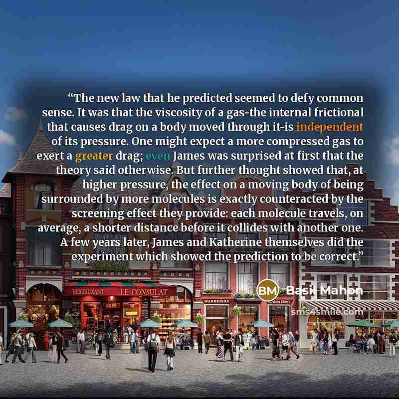 “The new law that he predicted seemed to defy common sense. It was that the viscosity of a gas-the internal frictional that causes drag on a body moved through it-is independent of its pressure. One might expect a more compressed gas to exert a greater drag; even James was surprised at first that…” quote by Basil Mahon