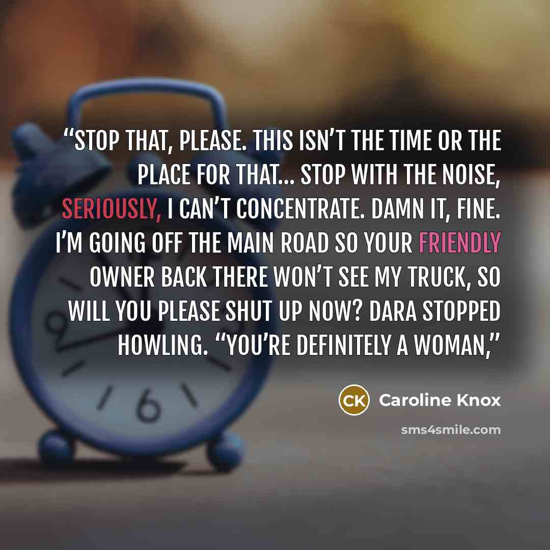 “Stop that, please. This isn’t the time or the place for that… stop with the noise, seriously, I can’t concentrate. Damn it, fine. I’m going off the main road so your friendly owner back there won’t see my truck, so will you please shut up now? Dara stopped howling. “You’re definitely a woman,” quote by Caroline Knox