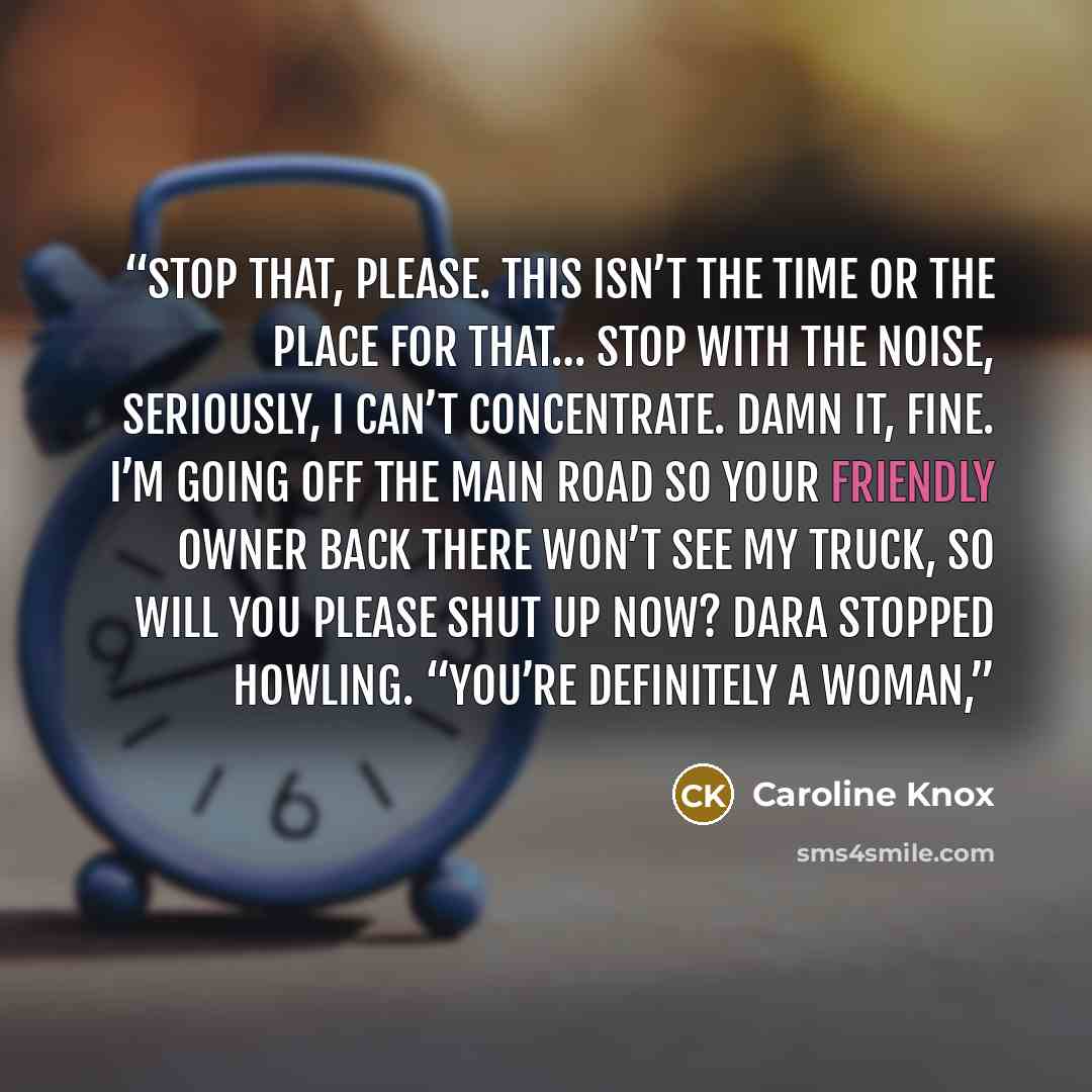 “Stop that, please. This isn’t the time or the place for that… stop with the noise, seriously, I can’t concentrate. Damn it, fine. I’m going off the main road so your friendly owner back there won’t see my truck, so will you please shut up now? Dara stopped howling. “You’re definitely a woman,” quote by Caroline Knox