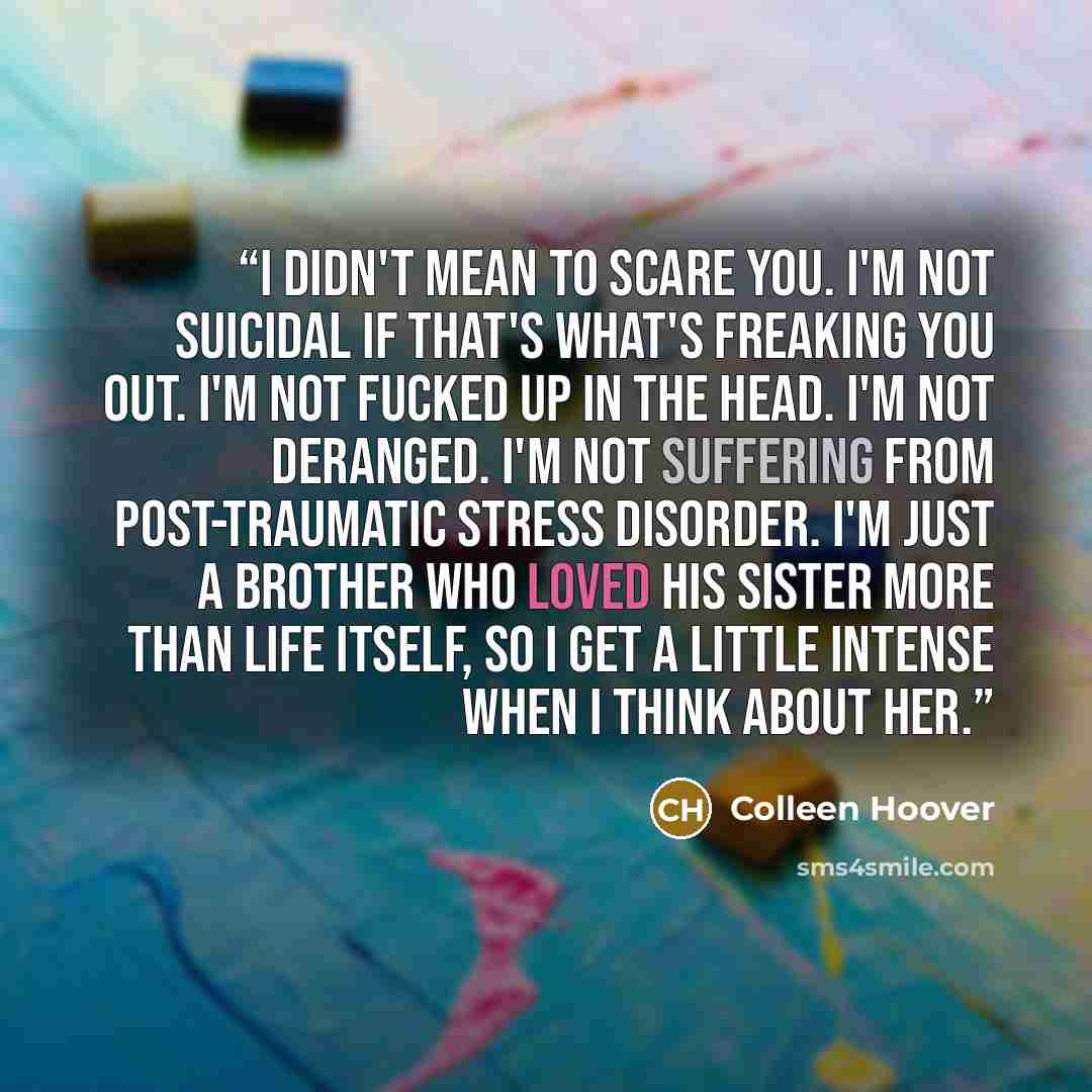 “I didn't mean to scare you. I'm not suicidal if that's what's freaking you out. I'm not fucked up in the head. I'm not deranged. I'm not suffering from post-traumatic stress disorder. I'm just a brother who loved his sister more than life itself, so I get a little intense when I think about her.” quote by Colleen Hoover