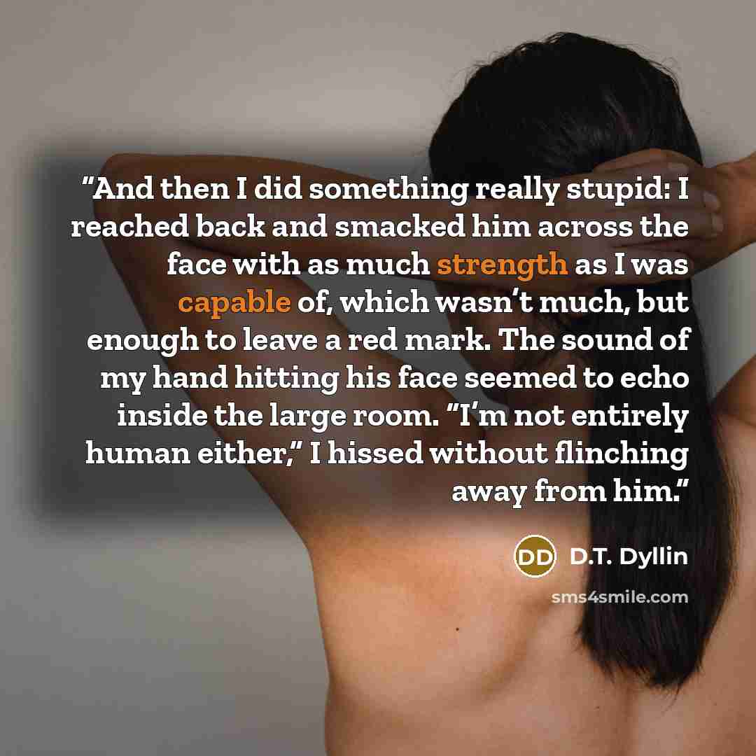“And then I did something really stupid: I reached back and smacked him across the face with as much strength as I was capable of, which wasn’t much, but enough to leave a red mark. The sound of my hand hitting his face seemed to echo inside the large room. “I’m not entirely human either,” I hissed…” quote by D.T. Dyllin