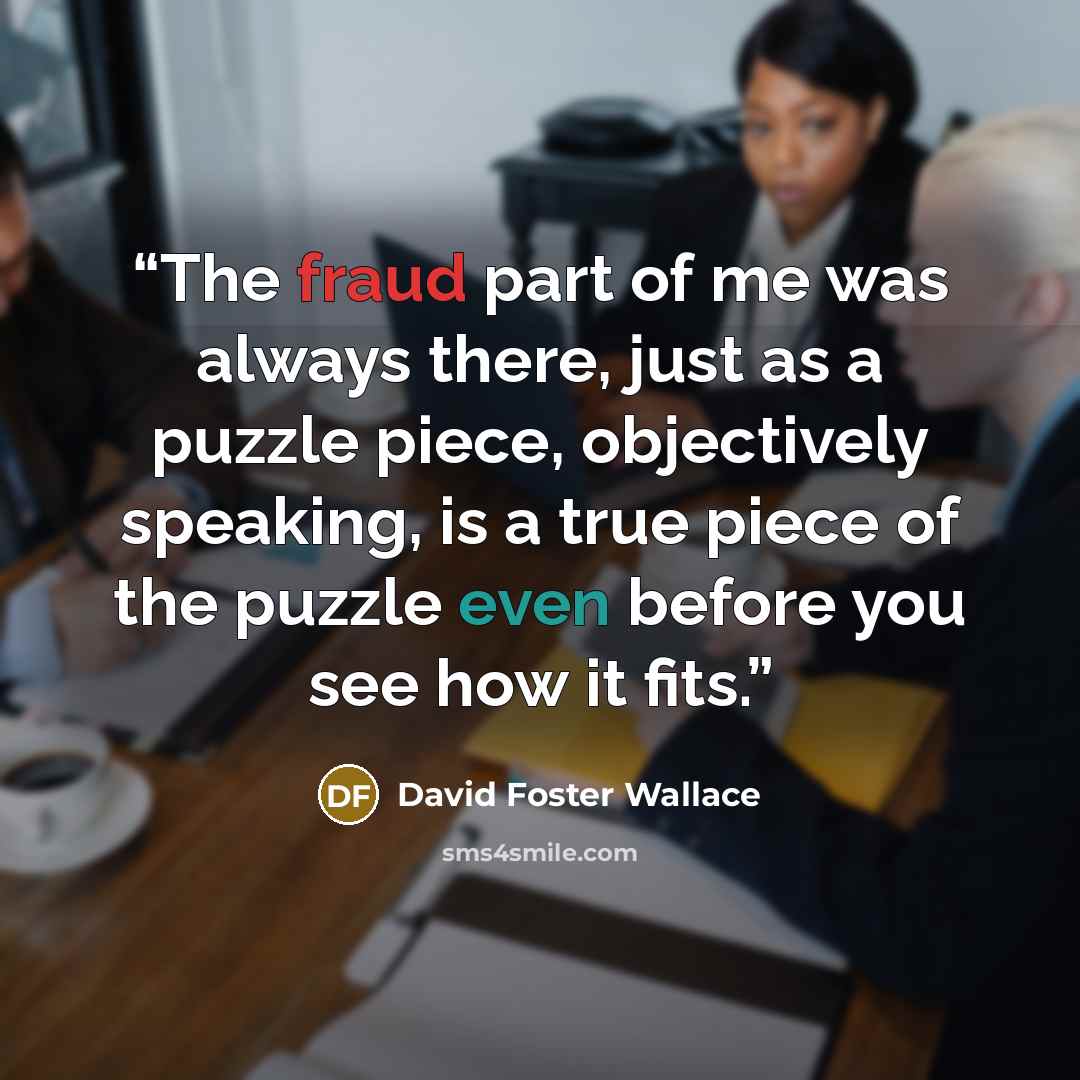“The fraud part of me was always there, just as a puzzle piece, objectively speaking, is a true piece of the puzzle even before you see how it fits.” quote by David Foster Wallace