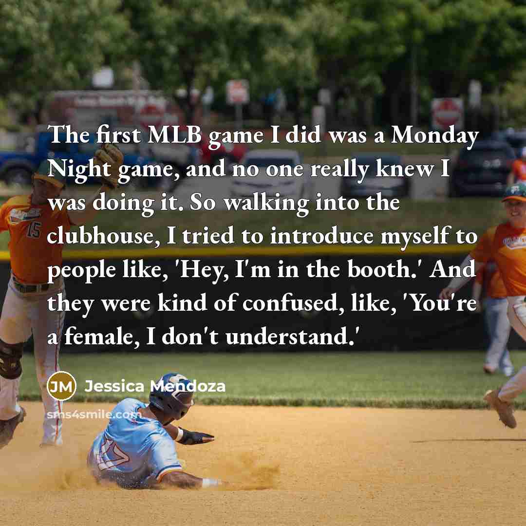 “The first MLB game I did was a Monday Night game, and no one really knew I was doing it. So walking into the clubhouse, I tried to introduce myself to people like, 'Hey, I'm in the booth.' And they were kind of confused, like, 'You're a female, I don't understand.'” quote by Jessica Mendoza