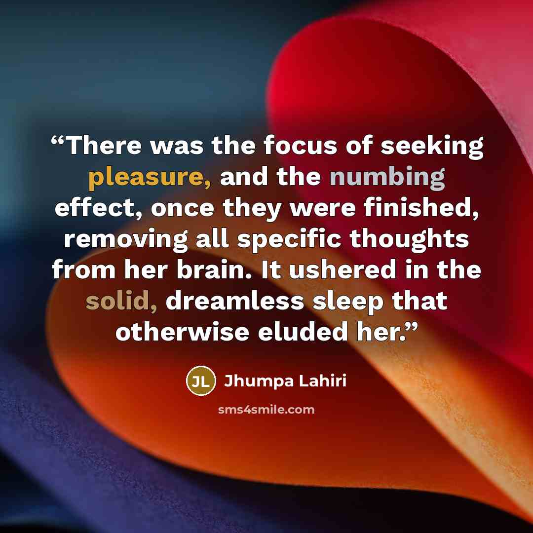 “There was the focus of seeking pleasure, and the numbing effect, once they were finished, removing all specific thoughts from her brain. It ushered in the solid, dreamless sleep that otherwise eluded her.” quote by Jhumpa Lahiri