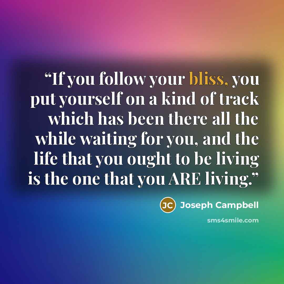 “If you follow your bliss, you put yourself on a kind of track which has been there all the while waiting for you, and the life that you ought to be living is the one that you ARE living.” quote by Joseph Campbell