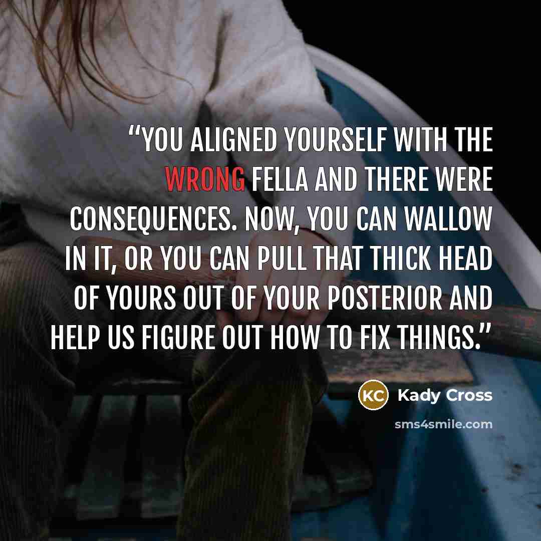 “You aligned yourself with the wrong fella and there were consequences. Now, you can wallow in it, or you can pull that thick head of yours out of your posterior and help us figure out how to fix things.” quote by Kady Cross