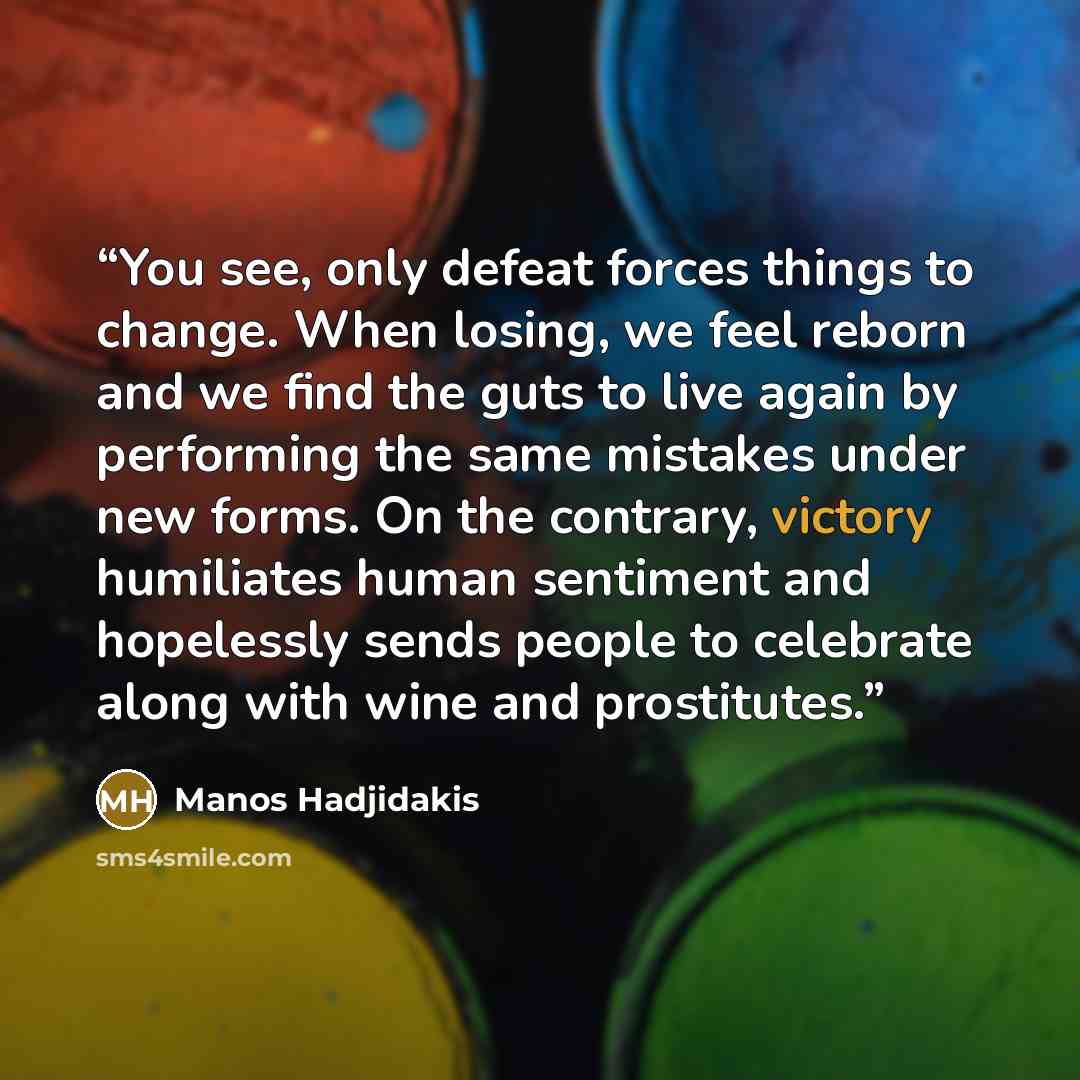 “You see, only defeat forces things to change. When losing, we feel reborn and we find the guts to live again by performing the same mistakes under new forms. On the contrary, victory humiliates human sentiment and hopelessly sends people to celebrate along with wine and prostitutes.” quote by Manos Hadjidakis