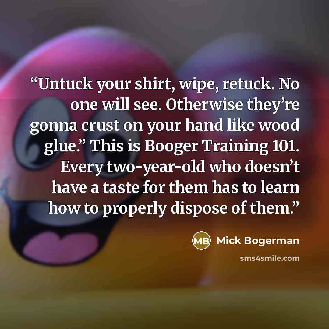 “Untuck your shirt, wipe, retuck. No one will see. Otherwise they’re gonna crust on your hand like wood glue.” This is Booger Training 101. Every two-year-old who doesn’t have a taste for them has to learn how to properly dispose of them.” quote by Mick Bogerman